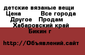 детские вязаные вещи › Цена ­ 500 - Все города Другое » Продам   . Хабаровский край,Бикин г.